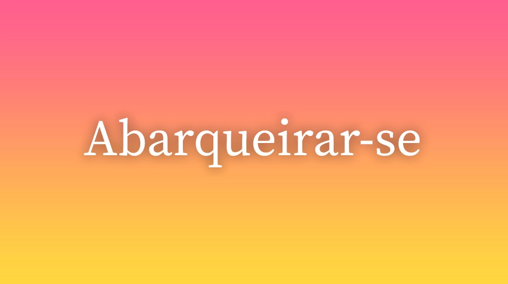 Abarqueirar-se, significado da palavra no dicionário português