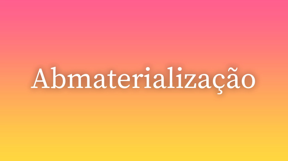 Abmaterialização, significado da palavra no dicionário português